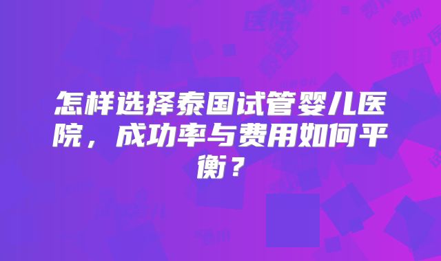 怎样选择泰国试管婴儿医院,成功率与费用如何平衡?