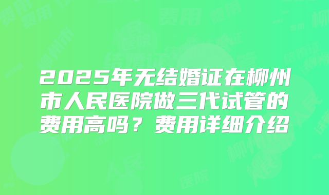 2025年无结婚证在柳州市人民医院做三代试管的费用高吗？费用详细介绍