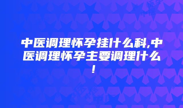 中医调理怀孕挂什么科,中医调理怀孕主要调理什么!