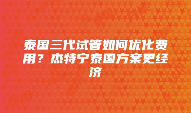 泰国三代试管如何优化费用?杰特宁泰国方案更经济