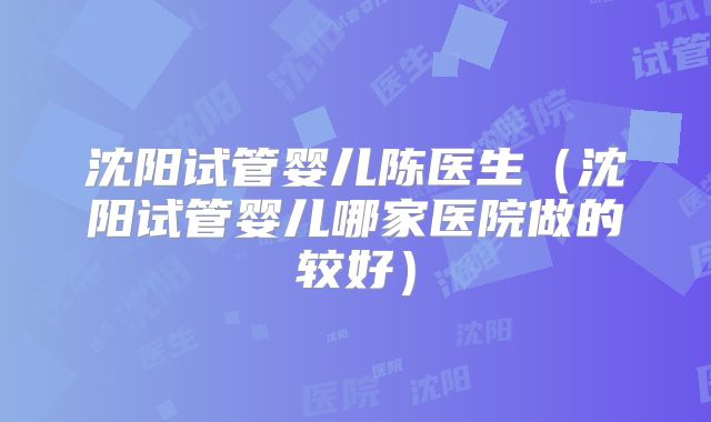 沈阳试管婴儿陈医生(沈阳试管婴儿哪家医院做的较好)