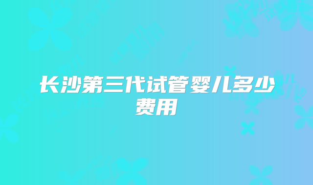 长沙第三代试管婴儿多少费用
