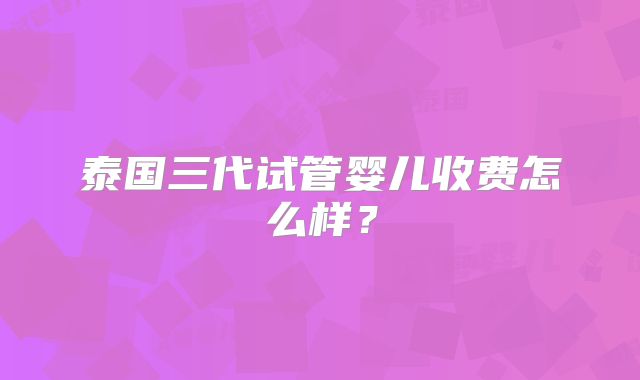 泰国三代试管婴儿收费怎么样？