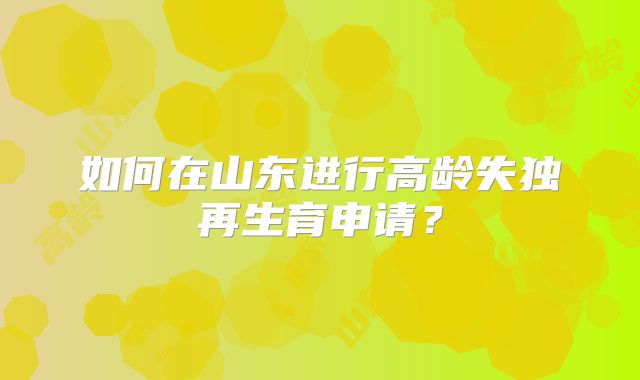 如何在山东进行高龄失独再生育申请?