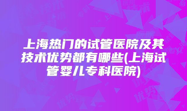 上海热门的试管医院及其技术优势都有哪些(上海试管婴儿专科医院)