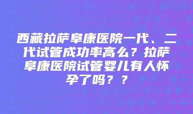 西藏拉萨阜康医院一代、二代试管成功率高么？拉萨阜康医院试管婴儿有人怀孕了吗？？