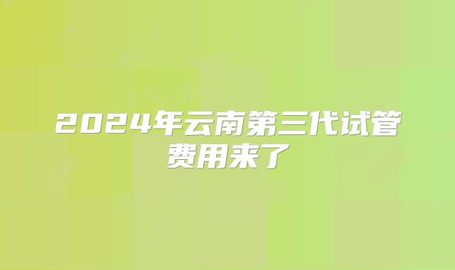 2024年云南第三代试管费用来了