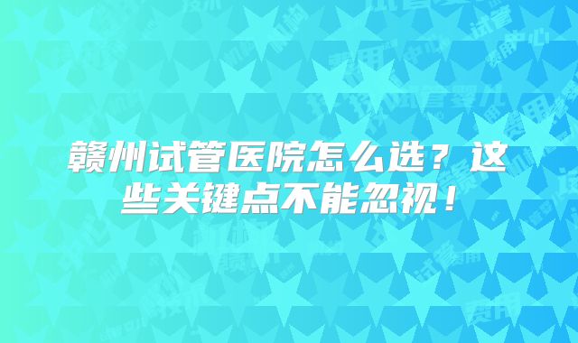 赣州试管医院怎么选？这些关键点不能忽视！