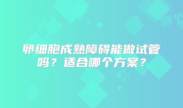 卵细胞成熟障碍能做试管吗?适合哪个方案?