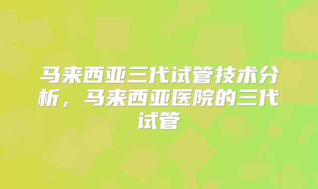 马来西亚三代试管技术分析，马来西亚医院的三代试管