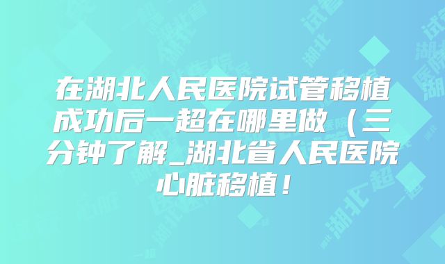 在湖北人民医院试管移植成功后一超在哪里做（三分钟了解_湖北省人民医院心脏移植！