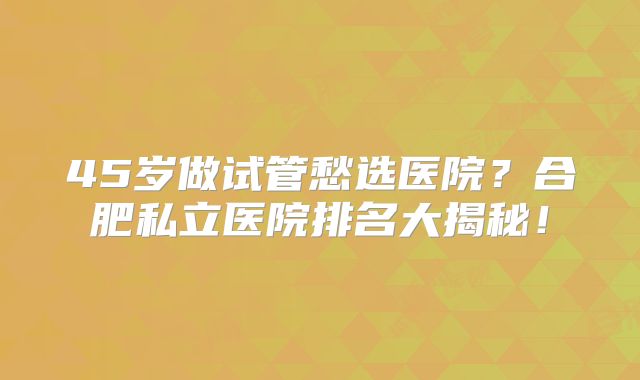 45岁做试管愁选医院？合肥私立医院排名大揭秘！