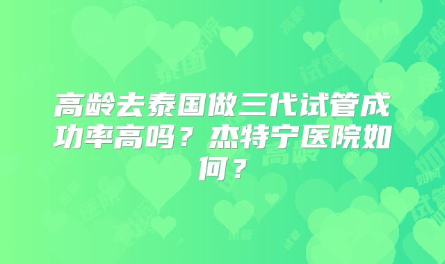 高龄去泰国做三代试管成功率高吗？杰特宁医院如何？