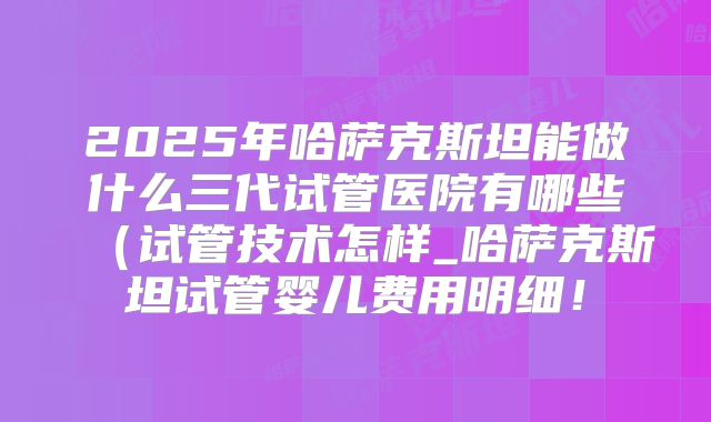2025年哈萨克斯坦能做什么三代试管医院有哪些(试管技术怎样_哈萨克斯坦试管婴儿费用明细!