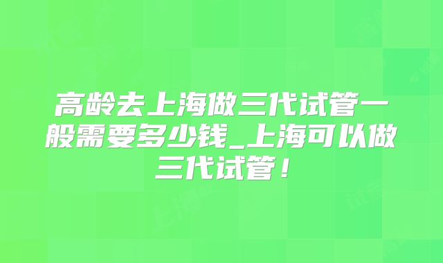 高龄去上海做三代试管一般需要多少钱_上海可以做三代试管!