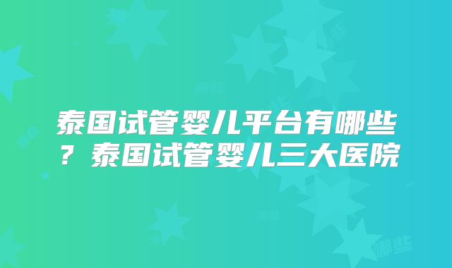 泰国试管婴儿平台有哪些？泰国试管婴儿三大医院