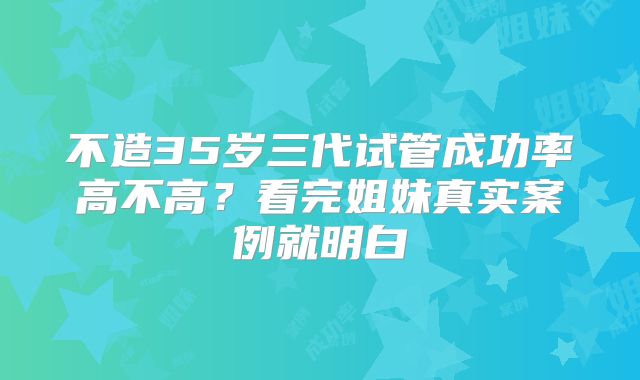 不造35岁三代试管成功率高不高？看完姐妹真实案例就明白