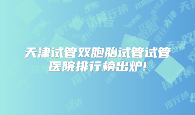 天津试管双胞胎试管试管医院排行榜出炉!