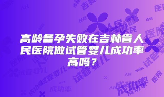 高龄备孕失败在吉林省人民医院做试管婴儿成功率高吗？
