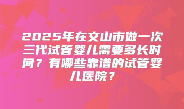 2025年在文山市做一次三代试管婴儿需要多长时间？有哪些靠谱的试管婴儿医院？