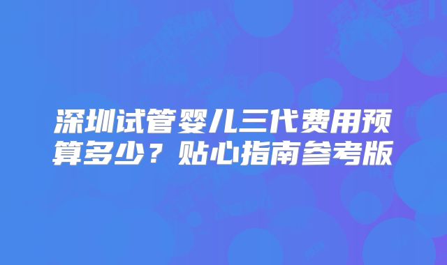 深圳试管婴儿三代费用预算多少?贴心指南参考版