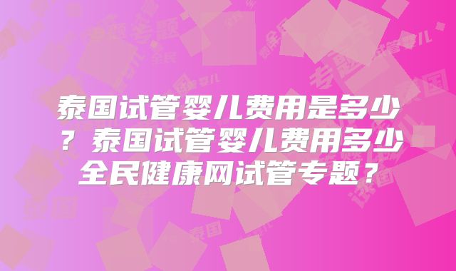 泰国试管婴儿费用是多少？泰国试管婴儿费用多少全民健康网试管专题？