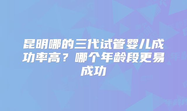 昆明哪的三代试管婴儿成功率高?哪个年龄段更易成功