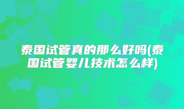 泰国试管真的那么好吗(泰国试管婴儿技术怎么样)