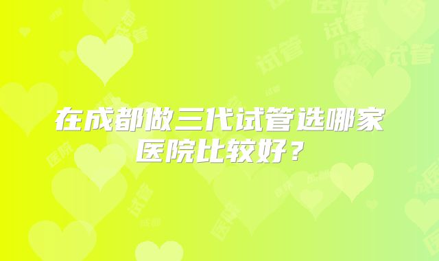 在成都做三代试管选哪家医院比较好？