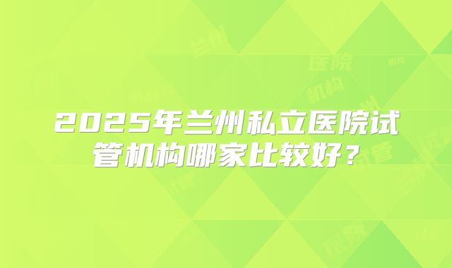 2025年兰州私立医院试管机构哪家比较好？