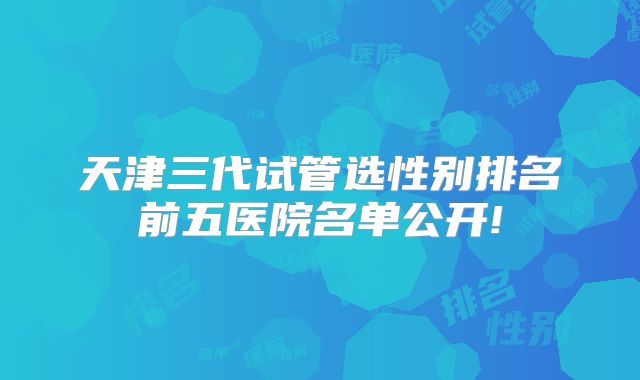 天津三代试管选性别排名前五医院名单公开!