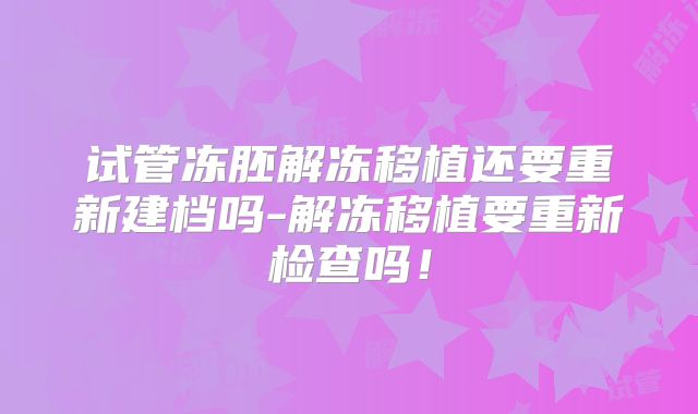 试管冻胚解冻移植还要重新建档吗-解冻移植要重新检查吗！