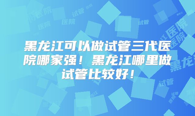 黑龙江可以做试管三代医院哪家强!黑龙江哪里做试管比较好!
