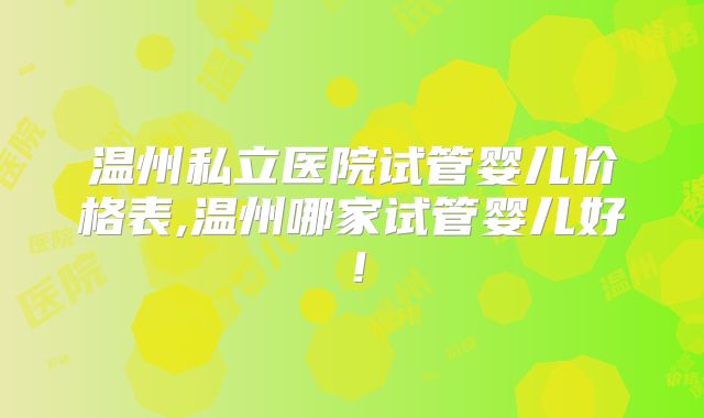 温州私立医院试管婴儿价格表,温州哪家试管婴儿好！