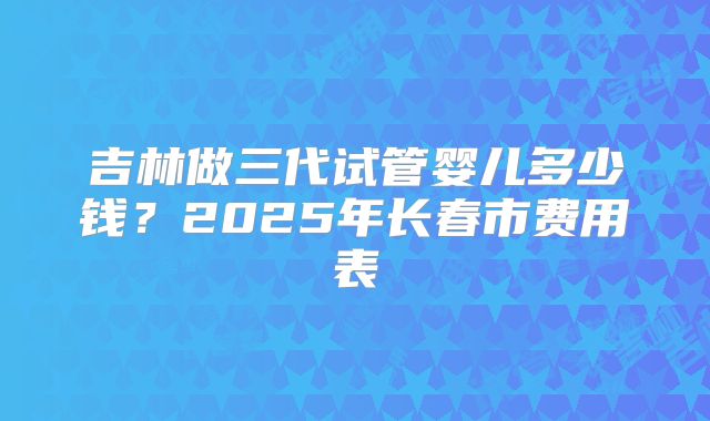 吉林做三代试管婴儿多少钱？2025年长春市费用表