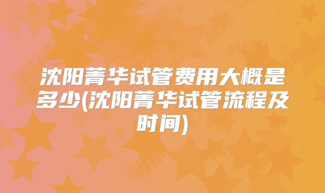 沈阳菁华试管费用大概是多少(沈阳菁华试管流程及时间)