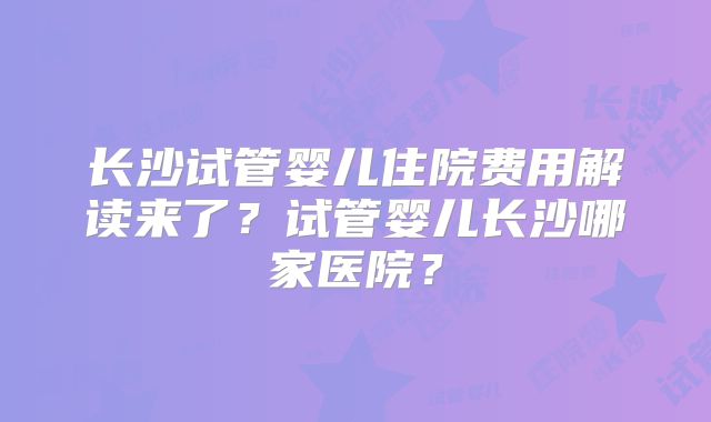 长沙试管婴儿住院费用解读来了？试管婴儿长沙哪家医院？