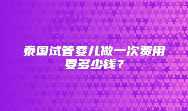 泰国试管婴儿做一次费用要多少钱？