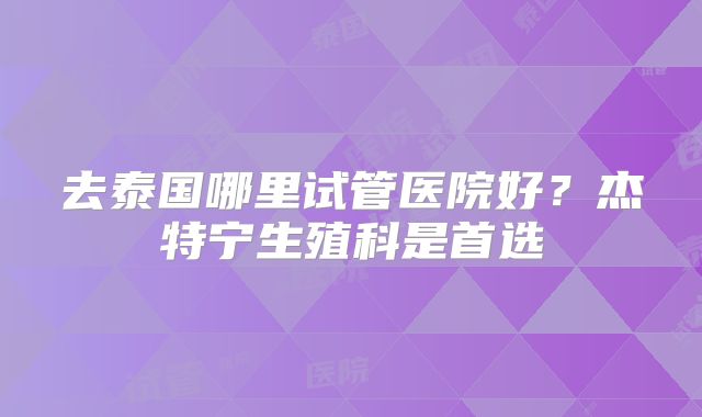 去泰国哪里试管医院好?杰特宁生殖科是首选