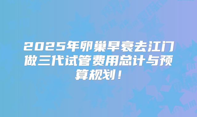 2025年卵巢早衰去江门做三代试管费用总计与预算规划！