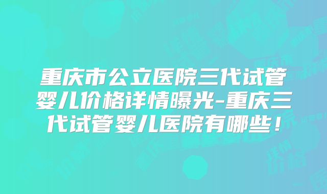 重庆市公立医院三代试管婴儿价格详情曝光-重庆三代试管婴儿医院有哪些！