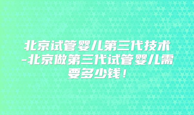 北京试管婴儿第三代技术-北京做第三代试管婴儿需要多少钱！