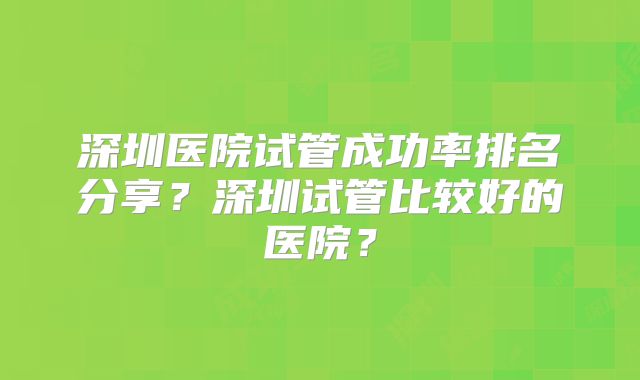 深圳医院试管成功率排名分享？深圳试管比较好的医院？