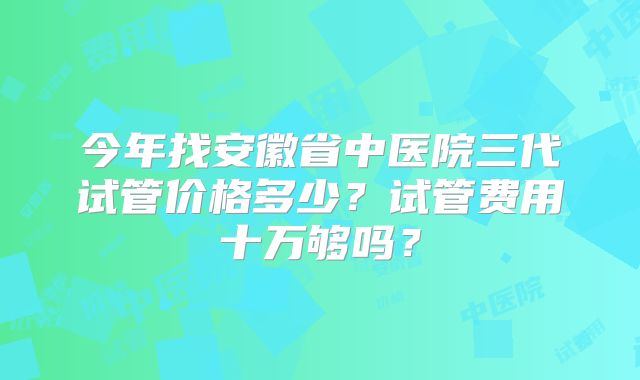 今年找安徽省中医院三代试管价格多少？试管费用十万够吗？