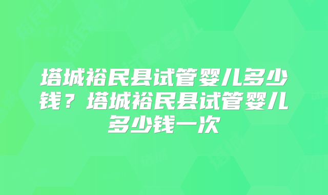 塔城裕民县试管婴儿多少钱？塔城裕民县试管婴儿多少钱一次