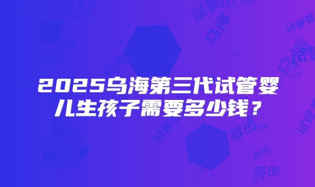 2025乌海第三代试管婴儿生孩子需要多少钱?