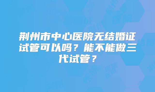 荆州市中心医院无结婚证试管可以吗?能不能做三代试管?