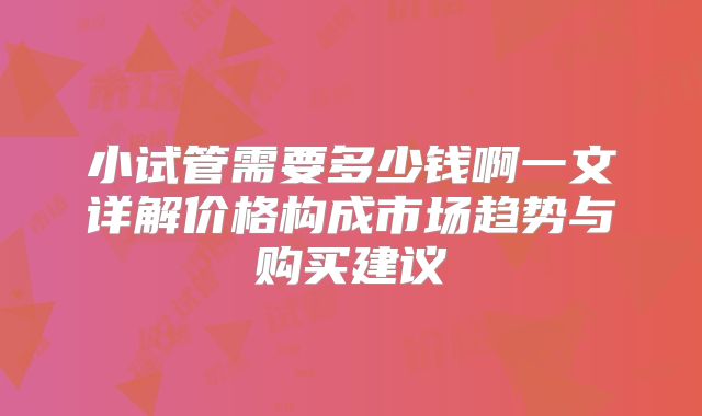 小试管需要多少钱啊一文详解价格构成市场趋势与购买建议