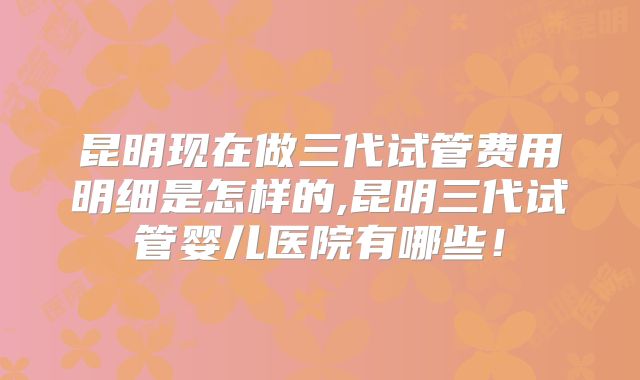昆明现在做三代试管费用明细是怎样的,昆明三代试管婴儿医院有哪些！