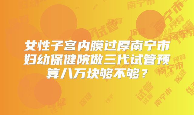 女性子宫内膜过厚南宁市妇幼保健院做三代试管预算八万块够不够?